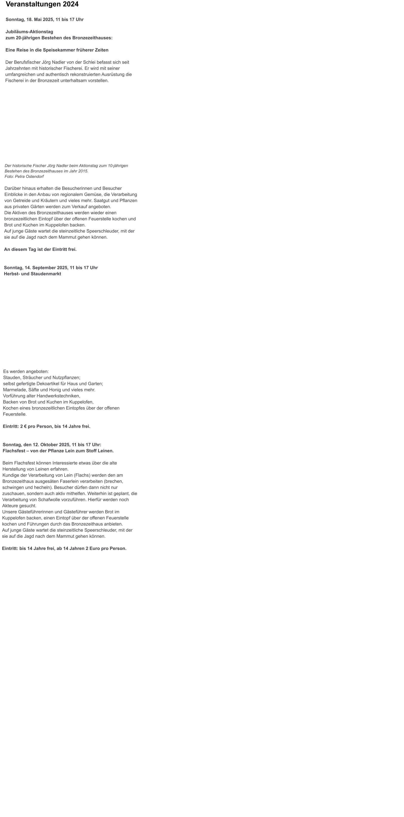 Veranstaltungen 2024 Sonntag, 18. Mai 2025, 11 bis 17 Uhr Jubilums-Aktionstag zum 20-jhrigen Bestehen des Bronzezeithauses:  Eine Reise in die Speisekammer frherer Zeiten  Der Berufsfischer Jrg Nadler von der Schlei befasst sich seit Jahrzehnten mit historischer Fischerei. Er wird mit seiner umfangreichen und authentisch rekonstruierten Ausrstung die Fischerei in der Bronzezeit unterhaltsam vorstellen.              Der historische Fischer Jrg Nadler beim Aktionstag zum 10-jhrigen Bestehen des Bronzezeithauses im Jahr 2015. Foto: Petra Ostendorf Darber hinaus erhalten die Besucherinnen und Besucher Einblicke in den Anbau von regionalem Gemse, die Verarbeitung von Getreide und Krutern und vieles mehr. Saatgut und Pflanzen aus privaten Grten werden zum Verkauf angeboten. Die Aktiven des Bronzezeithauses werden wieder einen bronzezeitlichen Eintopf ber der offenen Feuerstelle kochen und Brot und Kuchen im Kuppelofen backen. Auf junge Gste wartet die steinzeitliche Speerschleuder, mit der sie auf die Jagd nach dem Mammut gehen knnen.  An diesem Tag ist der Eintritt frei.   Sonntag, 14. September 2025, 11 bis 17 Uhr Herbst- und Staudenmarkt                Es werden angeboten: Stauden, Strucher und Nutzpflanzen; selbst gefertigte Dekoartikel fr Haus und Garten; Marmelade, Sfte und Honig und vieles mehr. Vorfhrung alter Handwerkstechniken,Backen von Brot und Kuchen im Kuppelofen,Kochen eines bronzezeitlichen Eintopfes ber der offenen Feuerstelle.  Eintritt: 2  pro Person, bis 14 Jahre frei.   Sonntag, den 12. Oktober 2025, 11 bis 17 Uhr:  Flachsfest  von der Pflanze Lein zum Stoff Leinen.   Beim Flachsfest knnen Interessierte etwas ber die alte Herstellung von Leinen erfahren.  Kundige der Verarbeitung von Lein (Flachs) werden den am Bronzezeithaus ausgesten Faserlein verarbeiten (brechen, schwingen und hecheln). Besucher drfen dann nicht nur zuschauen, sondern auch aktiv mithelfen. Weiterhin ist geplant, die Verarbeitung von Schafwolle vorzufhren. Hierfr werden noch Akteure gesucht. Unsere Gstefhrerinnen und Gstefhrer werden Brot im Kuppelofen backen, einen Eintopf ber der offenen Feuerstelle kochen und Fhrungen durch das Bronzezeithaus anbieten. Auf junge Gste wartet die steinzeitliche Speerschleuder, mit der sie auf die Jagd nach dem Mammut gehen knnen.  Eintritt: bis 14 Jahre frei, ab 14 Jahren 2 Euro pro Person.
